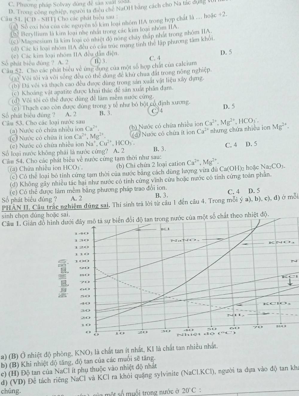 C. Phương pháp Solvay dùng để sản xuất soda.
D. Trong công nghiệp, người ta điều chế NaOH bằng cách cho Na tác dụng vũ
Câu 51. [CD - SBT] Cho các phát biểu sau :
(a) Số oxi hóa của các nguyên tố kim loại nhóm IIA trong hợp chất là .. hoặc +2.
(b) Beryllium là kim loại nhẹ nhất trong các kim loại nhóm IIA.
(c) Magnesium là kim loại có nhiệt độ nóng chây thấp nhất trong nhóm IIA.
(d) Các ki loại nhóm IIA đều có cầu trúc mạng tinh thể lập phương tâm khối.
(c) Các kim loại nhóm IIA đều dẫn điện. D. 5
Số phát biểu đúng ? A. 2 B. 3. C. 4
Câu 52. Cho các phát biểu về ứng dụng của một số hợp chất của calcium
a) Vôi tôi và vôi sống đều có thể dùng để khử chua đất trong nông nghiệp.
(b) Đá vôi và thạch cao đều được dùng trong sản xuất vật liệu xây dựng.
(c) Khoáng vật apatite được khai thác đề sản xuất phân đạm.
(đ) Vôi tôi có thể được dùng để làm mềm nước cứng.
(c) Thạch cao còn được dùng trong y tế như bó bột cổ định xương.
Số phát biểu đúng ? A. 2 B. 3. C. 4 D. 5
Câu 53. Cho các loại nước sau
(a) Nước có chứa nhiều ion Ca^(2+). (b) Nước có chứa nhiều ion Ca^(2+),Mg^(2+),HCO_3^(-.
(c) Nước có chứa ít ion Ca^2+),Mg^(2+). (d) Nước có chứa ít ion Ca^(2+) nhưng chứa nhiều ion Mg^(2+).
(e) Nước có chứa nhiều ion Na^+,Cu^(2+),HCO_3^(-. C. 4 D. 5
Số loại nước không phải là nước cứng? A. 2 B. 3.
Câu 54. Cho các phát biểu về nước cứng tạm thời như sau:
(a) Chứa nhiều ion HCO_3^-. (b) Chỉ chứa 2 loại cation Ca^2+),Mg^(2+).
(c) Có thể loại bỏ tính cứng tạm thời của nước bằng cách dùng lượng vừa đủ Ca(OH) hoặc Na_2CO_3.
(d) Không gây nhiều tác hại như nước có tính cứng vĩnh cửu hoặc nước có tính cứng toàn phần.
(e) Có thể được làm mềm bằng phương pháp trao đổi ion. D. 5
Số phát biểu đúng ? A. 2 B. 3.
C. 4
PHÀN II. Câu trắc nghiệm đúng sai. Thí sinh trả lời từ câu 1 đến câu 4. Trong mỗi ý a), b), c), d) ở mỗi
sinh chọn dúng hoặc sai.
Câu 1. Giản đg nước của một số chất theo nhiệt độ.
3
KC1
a) (B) Ở nhiệt độ phòng, Kỉ sqrt(O_3) là chất tan ít nhất, KI là chất tan nhiều nhất.
b) (B) Khi nhiệt độ tăng, độ tan của các muối sẽ tăng.
c) (H) Độ tan của NaCl ít phụ thuộc vào nhiệt độ nhất
d) (VD) Để tách riêng NaCl và KCl ra khỏi quặng sylvinite (NaCl.KCl), người ta dựa vào độ tan kha
chúng. 20°C :_
sử  a một số muối trong nước ở