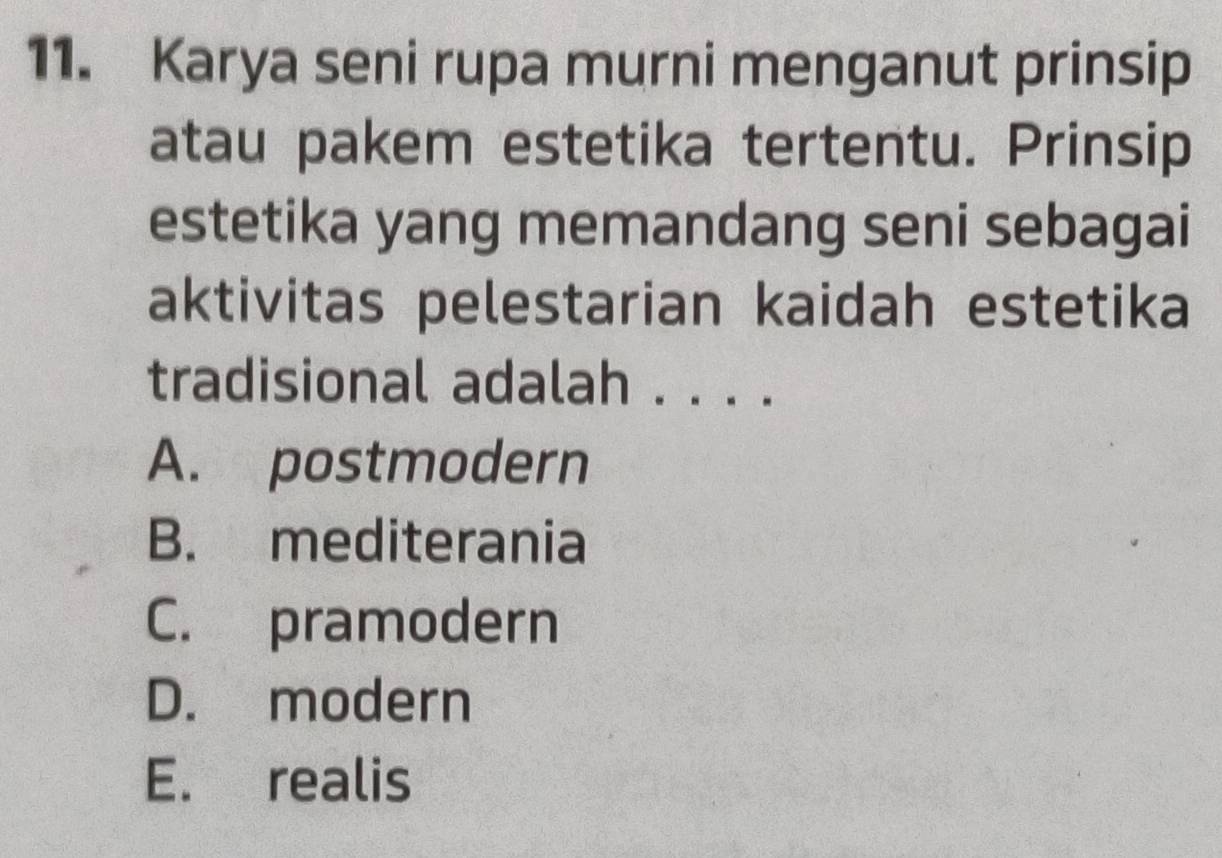 Karya seni rupa murni menganut prinsip
atau pakem estetika tertentu. Prinsip
estetika yang memandang seni sebagai
aktivitas pelestarian kaidah estetika
tradisional adalah . . . .
A. postmodern
B. mediterania
C. pramodern
D. modern
E. realis