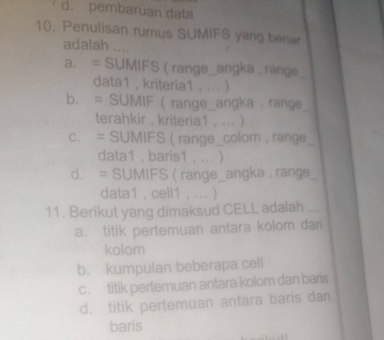 a d. pembaruan data
10. Penulisan rumus SUMIFS yang benar
adalah ....
a. = SUMIFS ( range_angka , range
data1 , kriteria1 ,... )
b. = SUMIF  range_angka , range_
terahkir , kriteria1 , ... )
c. = SUMIFS ( range_colom , range_
data1 ,baris1 , ... )
d. = SUMIFS ( range_angka , range_
data1 , cell1 , ... )
11. Berikut yang dimaksud CELL adalah ...._
a. titik pertemuan antara kolom dan
kolom
b. kumpulan beberapa cell
c. titik pertemuan antara kolom dan baris
d. titik pertemuan antara baris dan
baris