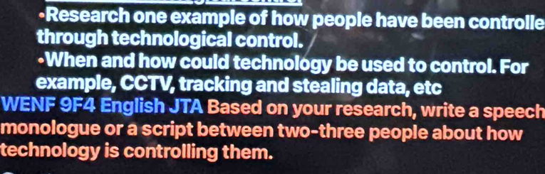 Research one example of how people have been controlle 
through technological control. 
-When and how could technológy be used to control. For 
example, CCTV, tracking and stealing data, etc 
WENF 9F4 English JTA Based on your research, write a speech 
monologue or a script between two-three people about how 
technology is controlling them.