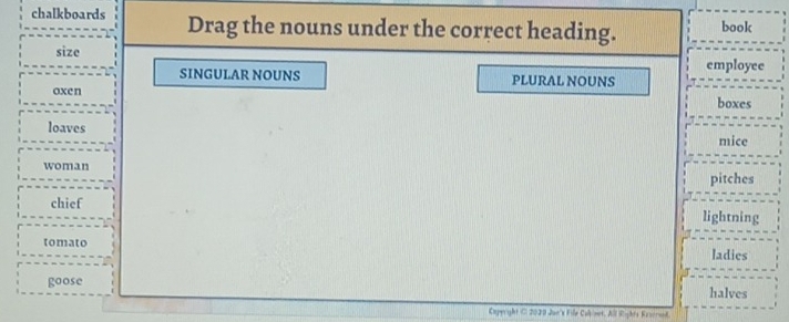 chalkboards Drag the nouns under the correct heading. book 
size employee 
SINGULAR NOUNS PLURAL NOUNS 
oxen 
boxes 
loaves 
mice 
woman 
pitches 
chief lightning 
tomato ladies 
goose 
halves 
Caperight C 2020 Jun's Fille Colinet, All Rights Rescrend