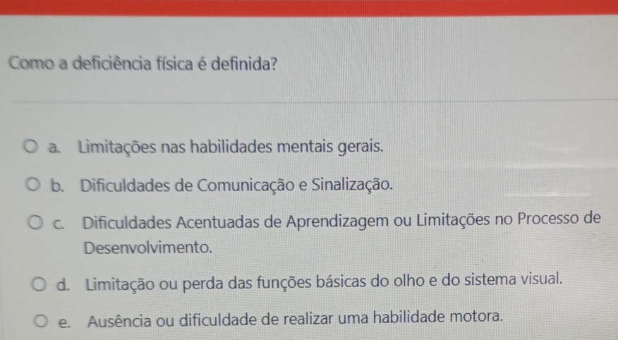 Como a deficiência física é definida?
a. Limitações nas habilidades mentais gerais.
b. Dificuldades de Comunicação e Sinalização.
c. Dificuldades Acentuadas de Aprendizagem ou Limitações no Processo de
Desenvolvimento.
d. Limitação ou perda das funções básicas do olho e do sistema visual.
e. Ausência ou dificuldade de realizar uma habilidade motora.