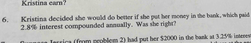 Kristina earn? 
6. Kristina decided she would do better if she put her money in the bank, which paid
2.8% interest compounded annually. Was she right? 
essica (from problem 2) had put her $2000 in the bank at 3.25% interes