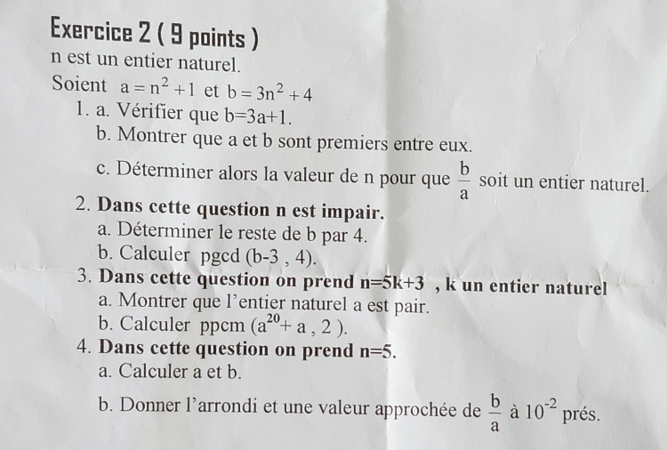 est un entier naturel. 
Soient a=n^2+1 et b=3n^2+4
1. a. Vérifier que b=3a+1. 
b. Montrer que a et b sont premiers entre eux. 
c. Déterminer alors la valeur de n pour que  b/a  soit un entier naturel. 
2. Dans cette question n est impair. 
a. Déterminer le reste de b par 4. 
b. Calculer pgcd (b-3,4). 
3. Dans cette question on prend n=5k+3 , k un entier naturel 
a. Montrer que l’entier naturel a est pair. 
b. Calculer ppcm (a^(20)+a,2). 
4. Dans cette question on prend n=5. 
a. Calculer a et b. 
b. Donner l’arrondi et une valeur approchée de  b/a  à 10^(-2) prés.