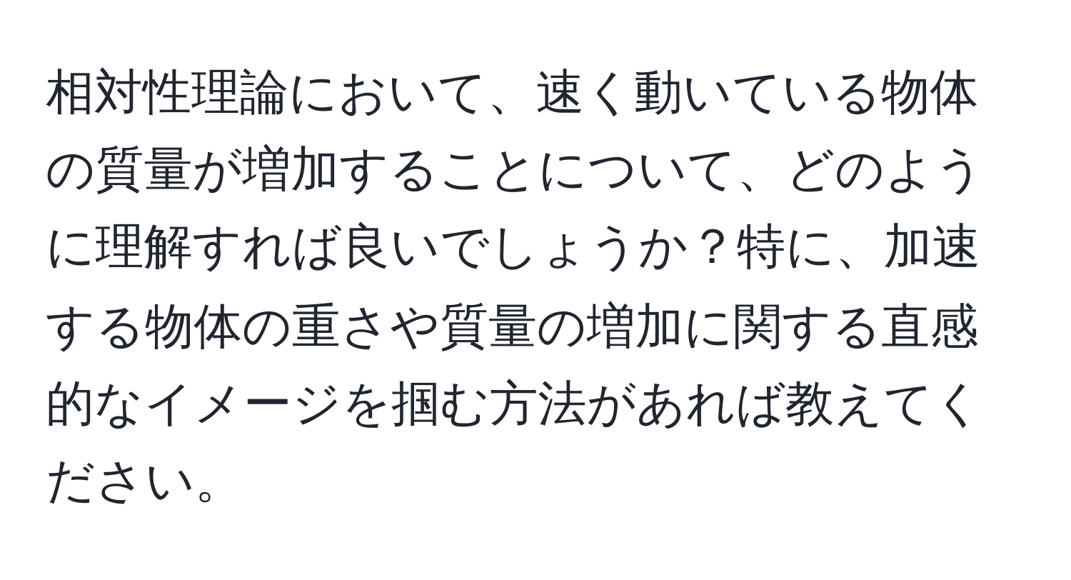 相対性理論において、速く動いている物体の質量が増加することについて、どのように理解すれば良いでしょうか？特に、加速する物体の重さや質量の増加に関する直感的なイメージを掴む方法があれば教えてください。