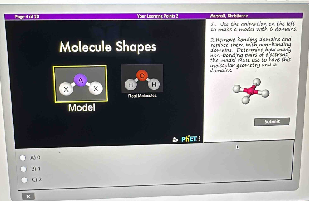 Page 4 of 20 Your Learning Points 2 Marshall, Khristionne
1. Use the animation on the left
to make a model with 6 domains.
2.Remove bonding domains and
replace them with non-bonding
Molecule Shapes domains. Determine how many
non-bonding pairs of electrons
the model must use to have this
molecular geometry and 6
domains.
A
X X H H
Real Molecules
Model
Submit
Phet:
A) 0
B) 1
C) 2
x