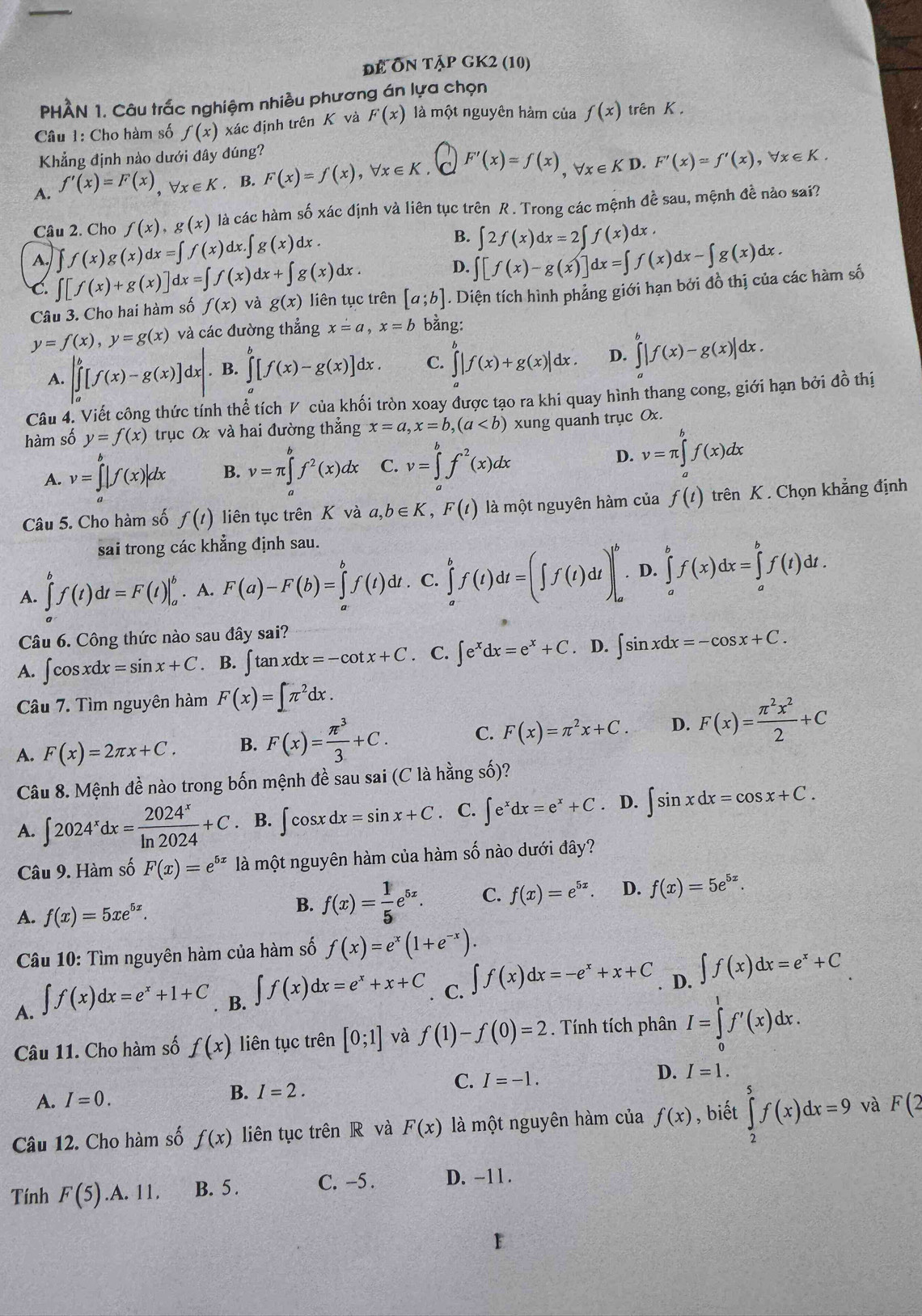 để Ôn tập gK2 (10)
PHÀN 1. Câu trấc nghiệm nhiều phương án lựa chọn
Câu 1: Cho hàm số f(x) xác định trên K và F(x) là một nguyên hàm của f(x) trên K .
Khẳng định nào dưới đây đúng?
A. f'(x)=F(x),forall x∈ K. B. F(x)=f(x),forall x∈ K. F'(x)=f(x),forall x∈ KD.F'(x)=f'(x),forall x∈ K.
Câu 2. Cho f(x),g(x) là các hàm số xác định và liên tục trên R. Trong các mệnh đề sau, mệnh đề nào sai?
A. ∈t f(x)g(x)dx=∈t f(x)dx.∈t g(x)dx. B. ∈t 2f(x)dx=2∈t f(x)dx.
D. ∈t [f(x)-g(x)]dx=∈t f(x)dx-∈t g(x)dx.
C. ∈t [f(x)+g(x)]dx=∈t f(x)dx+∈t g(x)dx. liên tục trên [a;b]. Diện tích hình phẳng giới hạn bởi đồ thị của các hàm số
Câu 3. Cho hai hàm số f(x) và g(x)
y=f(x),y=g(x) và các đường thẳng x=a,x=b bằng:
A. |∈tlimits _a^(b[f(x)-g(x)]dx|. B. ∈tlimits ^b)[f(x)-g(x)]dx. C. ∈tlimits _a^(b|f(x)+g(x)|dx. D. ∈tlimits _a^b|f(x)-g(x)|dx.
Câu 4. Viết công thức tính thể tích V của khối tròn xoay được tạo ra khi quay hình thang cong, giới hạn bởi đồ thị
hàm số y=f(x) trục O và hai đường thẳng x=a,x=b,(a xung quanh trục Ox.
A. v=∈tlimits _a^b|f(x)|dx B. v=π ∈tlimits _a^bf^2)(x)dx C. v=∈tlimits _a^(bf^2)(x)dx D. v=π ∈tlimits _a^(bf(x)dx
Câu 5. Cho hàm số f(t) liên tục trên K và a,b∈ K,F(t) là một nguyên hàm của f(t) trên K . Chọn khẳng định
sai trong các khẳng định sau.
A. ∈tlimits _a^bf(t)dt=F(t)|_a^b. A. F(a)-F(b)=∈tlimits _a^bf(t)dt. C. ∈tlimits _a^bf(t)dt=(∈t f(t)dt)|_a^b· D.∈tlimits _a^bf(x)dx=∈tlimits _a^bf(t)dt.
Câu 6. Công thức nào sau đây sai?
A. ∫cos xdx =sin x+C. B. ∈t tan xdx=-cot x+C. C. ∈t e^x)dx=e^x+C. D. ∈t sin xdx=-cos x+C.
Câu 7. Tìm nguyên hàm F(x)=∈t π^2dx.
A. F(x)=2π x+C. B. F(x)= π^3/3 +C. C. F(x)=π^2x+C. D. F(x)= π^2x^2/2 +C
Câu 8. Mệnh đề nào trong bốn mệnh đề sau sai (C là hằng số)?
A. ∈t 2024^xdx= 2024^x/ln 2024 +C. B. ∈t cos xdx=sin x+C C. ∈t e^xdx=e^x+C D. ∈t sin xdx=cos x+C.
Câu 9. Hàm số F(x)=e^(5x) là một nguyên hàm của hàm số nào dưới đây?
A. f(x)=5xe^(5x).
B. f(x)= 1/5 e^(5x). C. f(x)=e^(5x). D. f(x)=5e^(5x).
Câu 10: Tìm nguyên hàm của hàm số f(x)=e^x(1+e^(-x)).
A. ∈t f(x)dx=e^x+1+C. B. ∈t f(x)dx=e^x+x+C C. ∈t f(x)dx=-e^x+x+C D. ∈t f(x)dx=e^x+C
Câu 11. Cho hàm số f(x) liên tục trên [0;1] và f(1)-f(0)=2. Tính tích phân I=∈tlimits _0^1f'(x)dx.
C.
A. I=0. B. I=2. I=-1. D. I=1.
Câu 12. Cho hàm số f(x) liên tục trên R và F(x) là một nguyên hàm của f(x) , biết ∈tlimits _2^5f(x)dx=9 và F(2
Tính F(5).A. 11 B. 5 . C. -5 . D. -11 .
