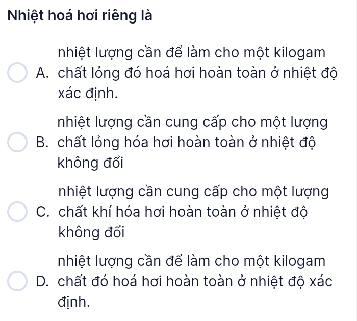 Nhiệt hoá hơi riêng là
Inhiệt lượng cần để làm cho một kilogam
A. chất lỏng đó hoá hơi hoàn toàn ở nhiệt độ
xác định.
nhiệt lượng cần cung cấp cho một lượng
B. chất lỏng hóa hơi hoàn toàn ở nhiệt độ
không đổi
nhiệt lượng cần cung cấp cho một lượng
C. chất khí hóa hơi hoàn toàn ở nhiệt độ
không đổi
Inhiệt lượng cần để làm cho một kilogam
D. chất đó hoá hơi hoàn toàn ở nhiệt độ xác
định.