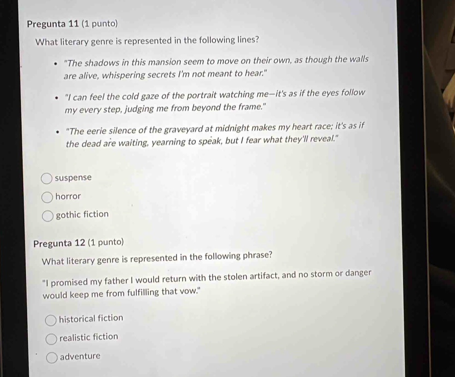 Pregunta 11 (1 punto)
What literary genre is represented in the following lines?
"The shadows in this mansion seem to move on their own, as though the walls
are alive, whispering secrets I'm not meant to hear."
"I can feel the cold gaze of the portrait watching me—it's as if the eyes follow
my every step, judging me from beyond the frame."
"The eerie silence of the graveyard at midnight makes my heart race; it's as if
the dead are waiting, yearning to speak, but I fear what they'll reveal."
suspense
horror
gothic fiction
Pregunta 12 (1 punto)
What literary genre is represented in the following phrase?
"I promised my father I would return with the stolen artifact, and no storm or danger
would keep me from fulfilling that vow."
historical fiction
realistic fiction
adventure