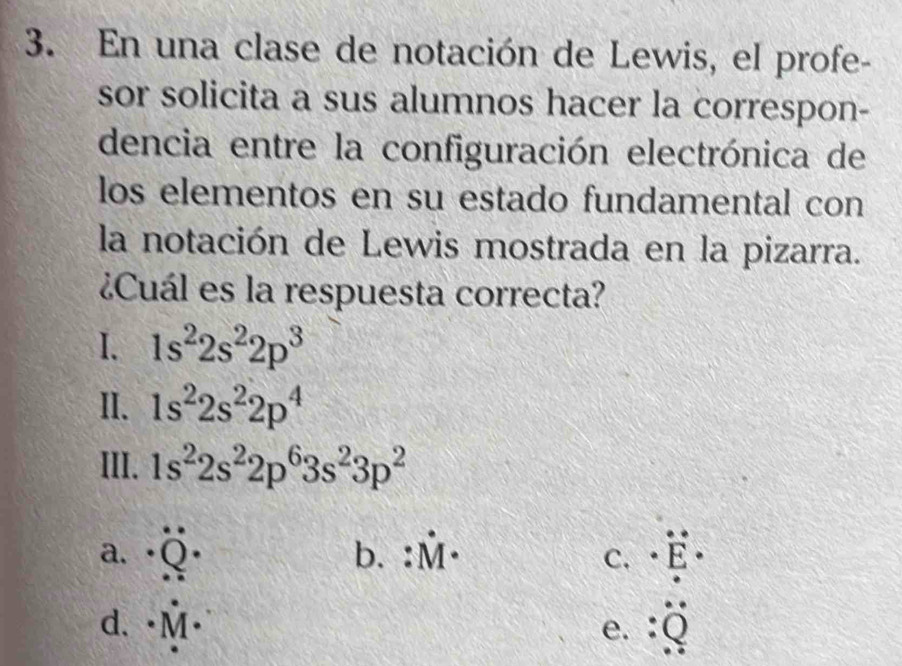 En una clase de notación de Lewis, el profe-
sor solicita a sus alumnos hacer la correspon-
dencia entre la configuración electrónica de
los elementos en su estado fundamental con
la notación de Lewis mostrada en la pizarra.
¿Cuál es la respuesta correcta?
I. 1s^22s^22p^3
II. 1s^22s^22p^4
III. 1s^22s^22p^63s^23p^2
a. · ) b. :hat M· · overset · E· 
C.
d. hat M·
e. :_ _ 