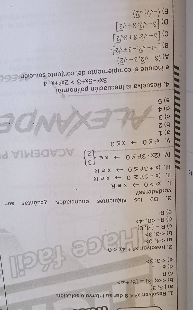 Resolver: x^2≤ 9 dar su intervalo solución.
a) [-3,3]
b) <-∈fty ;-3]∪ [3;+∈fty >
c) R
d) φ
e)
2. Resolver: x^2+4x<0</tex> 
fácil
a)
b)
c) R- -4,0
d) R-<0,-4>
e) R
3. De los siguientes enunciados, ¿cuántas son
verdaderas?
. I. x^2>0to x∈ R
t I. (x-1)^2≥ 0to x∈ R
III. (x+3)^2≤ 0to x∈ R
IV. (2x-3)^2≤ 0to x∈   3/2  ACADEMIA P
V. x^2≤ 0to x≤ 0
a) 1
b) 2
c) 3
d) 4
e) 5
4. Resuelva la inecuación polinomial
3x^2-5x+3>2x^2+x-4
e indique el complemento del conjunto solución.
A) langle 3-sqrt(2);3+sqrt(2)rangle
B) [-3-sqrt(2);-3+sqrt(2)]
C) [3+sqrt(2);3+2sqrt(2)]
D) [3-sqrt(2);3+sqrt(2)]
E) langle -sqrt(2);sqrt(2)rangle