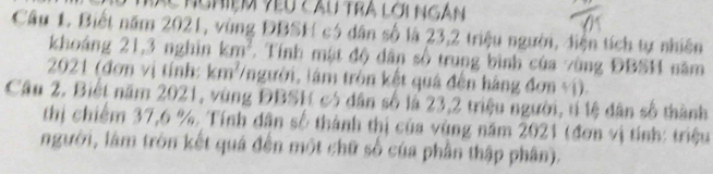 nghiệm yêu cầu tra lời ngàn 
Câu 1. Biết năm 2021, vùng ĐBSH có dân số là 23, 2 triệu người, diện tích tự nhiên 
khoáng 21, 3 nghìn km^2 7. Tính mật độ dân số trung bình của vùng ĐBSH năm 
2021 (đơn vị tính: km²/người, lâm tròn kết quả đến hàng đơn vị). 
Câu 2. Biết năm 2021, vùng ĐBSH có dân số là 23, 2 triệu người, tí lệ dân số thành 
thị chiếm 37, 6 % Tính dân số thành thị của vùng năm 2021 (đơn vị tính: triệu 
người, làm tròn kết quá đến một chữ số của phần thập phân).