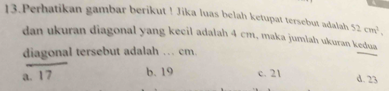 Perhatikan gambar berikut ! Jika luas belah ketupat tersebut adalah 52cm^2, 
dan ukuran diagonal yang kecil adalah 4 cm, maka jumlah ukuran kedua
diagonal tersebut adalah ... cm.
a.
b. 19 c. 21 d. 23