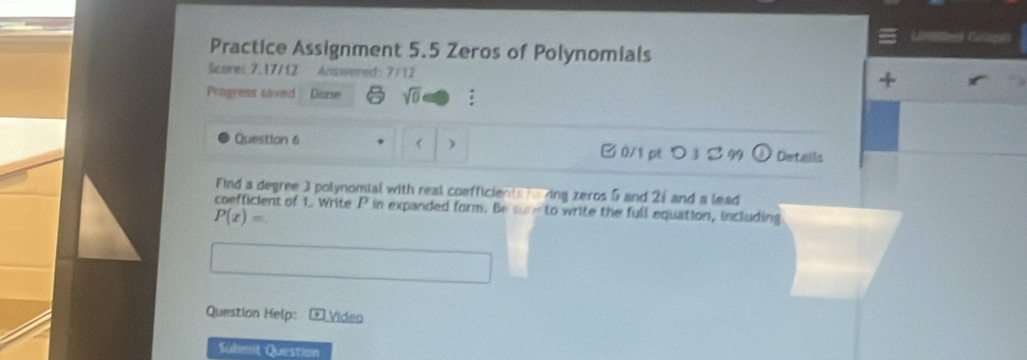 Linates Gnos 
Practice Assignment 5.5 Zeros of Polynomials 
Scores 7.17/12 Answered: 7/12 
4 
Progress saved Disne sqrt(0) : 
 ) 
Question 6 B0/1 pつ3 99 Details 
Find a degree 3 polynomial with real coefficients toving zeros 5 and 21 and a lead 
coefficient of 1. Write P in expanded form. Be sure to write the full equation, including
P(x)=
Question Help: Video 
Sülmit Question