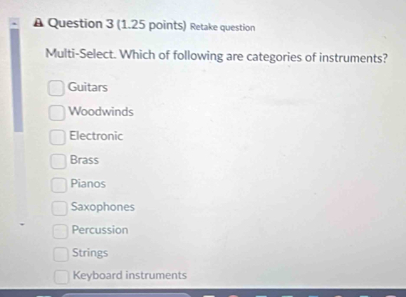 A Question 3 (1.25 points) Retake question
Multi-Select. Which of following are categories of instruments?
Guitars
Woodwinds
Electronic
Brass
Pianos
Saxophones
Percussion
Strings
Keyboard instruments