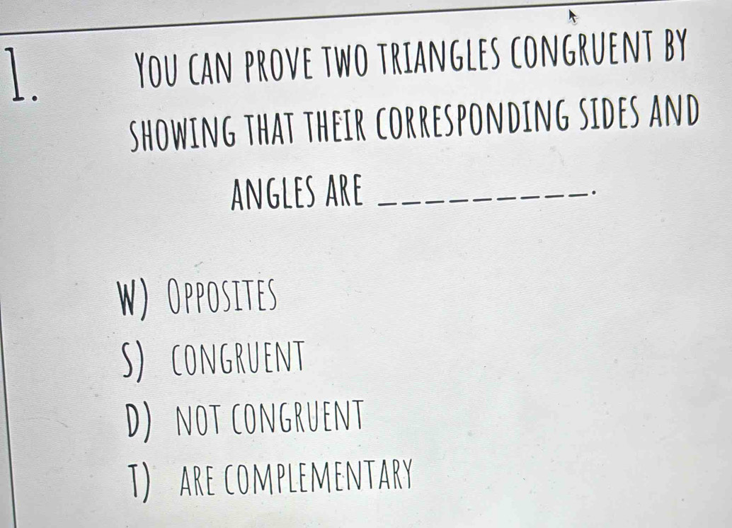 You can prove two triangles congruent by
showing that their corresponding sides and
angles are_
.
W) Opposites
S) congruent
D) not congruent
T) are complementary