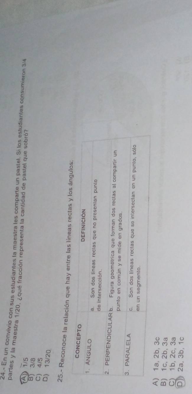 24.- En un convivio con sus estudiantes la maestra les comparte un pastel. Si los estudiantes consumieron 3/4
partes y la maestra 1/20, ¿qué fracción representa la cantidad de pastel que sobró?
A 1/5
B) 3/8
C) 4/5
D) 13/20
25.- Reconoce la relación que hay entre las líne
A) 1a, 2b, 3c
B) 1c, 2b, 3a
C) 1b, 2c, 3a
D) 2a, 3b, 1c