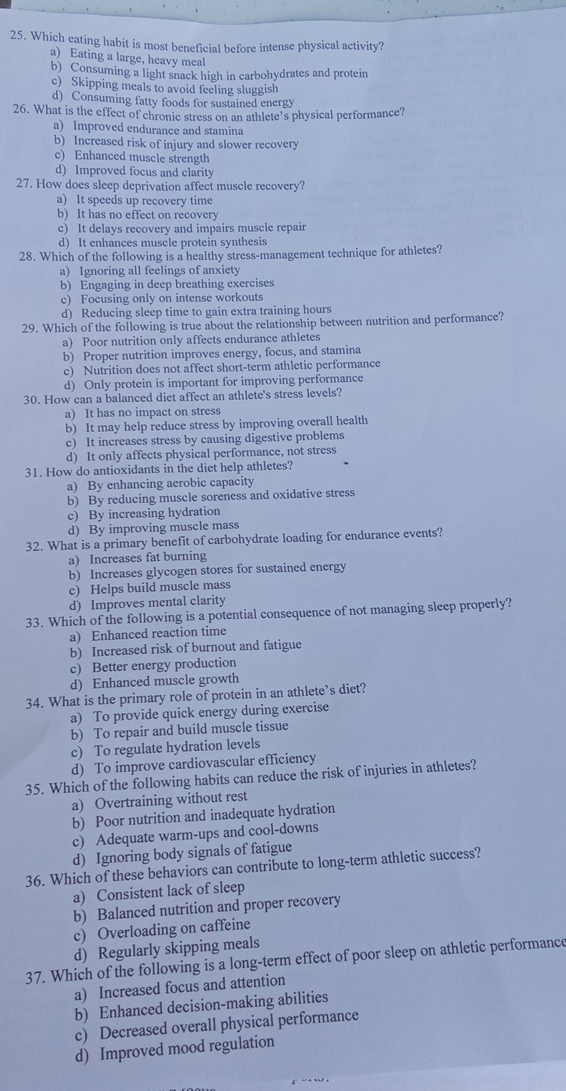 Which eating habit is most beneficial before intense physical activity?
a) Eating a large, heavy meal
b) Consuming a light snack high in carbohydrates and protein
c) Skipping meals to avoid feeling sluggish
d) Consuming fatty foods for sustained energy
26. What is the effect of chronic stress on an athlete’s physical performance?
a) Improved endurance and stamina
b) Increased risk of injury and slower recovery
c) Enhanced muscle strength
d) Improved focus and clarity
27. How does sleep deprivation affect muscle recovery?
a) It speeds up recovery time
b) It has no effect on recovery
c) It delays recovery and impairs muscle repair
d) It enhances muscle protein synthesis
28. Which of the following is a healthy stress-management technique for athletes?
a) Ignoring all feelings of anxiety
b) Engaging in deep breathing exercises
c) Focusing only on intense workouts
d) Reducing sleep time to gain extra training hours
29. Which of the following is true about the relationship between nutrition and performance?
a) Poor nutrition only affects endurance athletes
b) Proper nutrition improves energy, focus, and stamina
c) Nutrition does not affect short-term athletic performance
d) Only protein is important for improving performance
30. How can a balanced diet affect an athlete's stress levels?
a) It has no impact on stress
b) It may help reduce stress by improving overall health
c) It increases stress by causing digestive problems
d) It only affects physical performance, not stress
31. How do antioxidants in the diet help athletes?
a) By enhancing aerobic capacity
b) By reducing muscle soreness and oxidative stress
c) By increasing hydration
d) By improving muscle mass
32. What is a primary benefit of carbohydrate loading for endurance events?
a) Increases fat burning
b) Increases glycogen stores for sustained energy
c) Helps build muscle mass
d) Improves mental clarity
33. Which of the following is a potential consequence of not managing sleep properly?
a) Enhanced reaction time
b) Increased risk of burnout and fatigue
c) Better energy production
d) Enhanced muscle growth
34. What is the primary role of protein in an athlete’s diet?
a) To provide quick energy during exercise
b) To repair and build muscle tissue
c) To regulate hydration levels
d) To improve cardiovascular efficiency
35. Which of the following habits can reduce the risk of injuries in athletes?
a) Overtraining without rest
b) Poor nutrition and inadequate hydration
c) Adequate warm-ups and cool-downs
d) Ignoring body signals of fatigue
36. Which of these behaviors can contribute to long-term athletic success?
a) Consistent lack of sleep
b) Balanced nutrition and proper recovery
c) Overloading on caffeine
d) Regularly skipping meals
37. Which of the following is a long-term effect of poor sleep on athletic performance
a) Increased focus and attention
b) Enhanced decision-making abilities
c) Decreased overall physical performance
d) Improved mood regulation