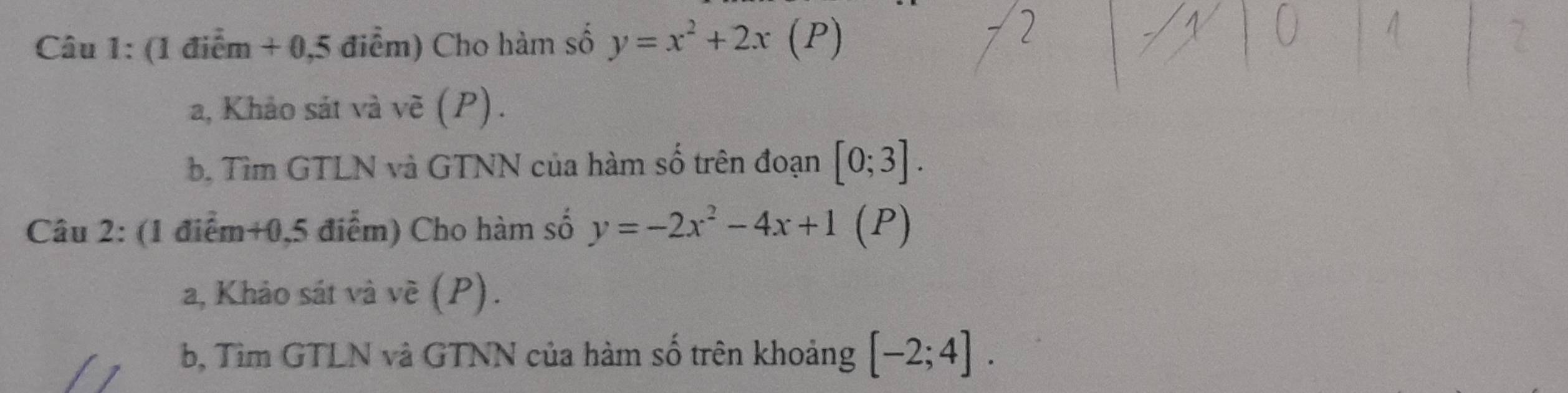 (1 điểm + 0,5 điểm) Cho hàm số y=x^2+2x (P) 
a, Khảo sát và vẽ (P). 
b. Tìm GTLN và GTNN của hàm số trên đoạn [0;3]. 
Câu 2: (1 điểm+0,5 điểm) Cho hàm số y=-2x^2-4x+1 (P) 
a, Khảo sát và về (P). 
b, Tìm GTLN và GTNN của hàm số trên khoảng [-2;4].