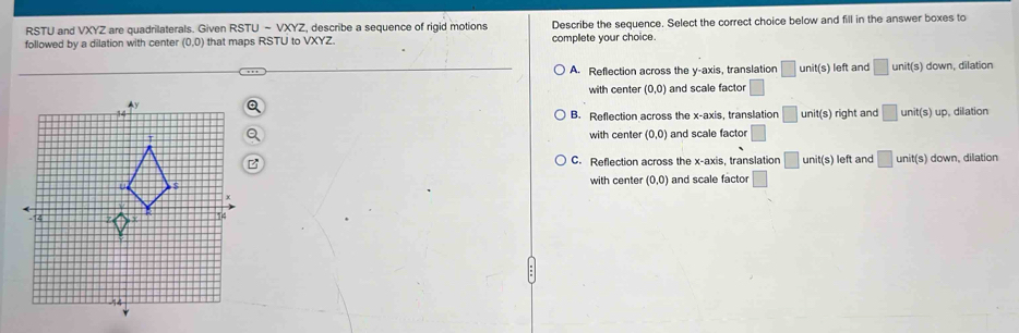 RSTU and VXYZ are quadrilaterals. Given RSTU-VXYZ , describe a sequence of rigid motions
followed by a dilation with center (0,0) that maps RSTU to VXYZ. Describe the sequence. Select the correct choice below and fill in the answer boxes to
complete your choice.
A. Reflection across the y-axis, translation □ unit(s) left and □ unit(s) down, dilation
with center (0,0) and scale factor □
B. Reflection across the x-axis translation □ unit(s) right and □ unit(s)up , dilation
with center (0,0) and scale factor □
C. Reflection across the x-axis, translation □ unit(s) left and □ unit(s) down, dilation
with center (0,0) and scale factor □