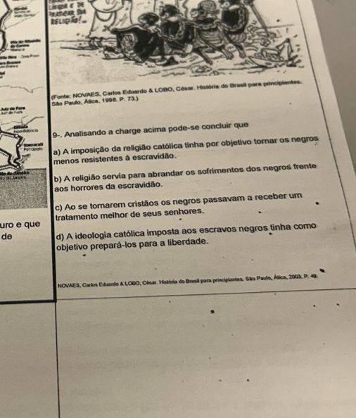 RéLIgA
n f 
(Fonte: NOVAES, Carlos Eduardo & LOBO, César. História do Brasil para principiantes.
Jutr de Fóre São Paulo, Ática, 1998. P. 73.)
9-. Analisando a charge acima pode-se concluir que
a) A imposição da religião católica tinha por objetivo torar os negros
menos resistentes à escravidão.
b) A religião servia para abrandar os sofrimentos dos negros frente
aos horrores da escravidão.
c) Ao se tornarem cristãos os negros passavam a receber um
uro e que tratamento melhor de seus senhores.
de d) A ideologia católica imposta aos escravos negros tinha como
objetivo prepará-los para a liberdade.
NOVAES, Carlos Eduardo & LOBO, César. História do Brasil para principiantes. São Paulo, Álica, 2003. P. 45