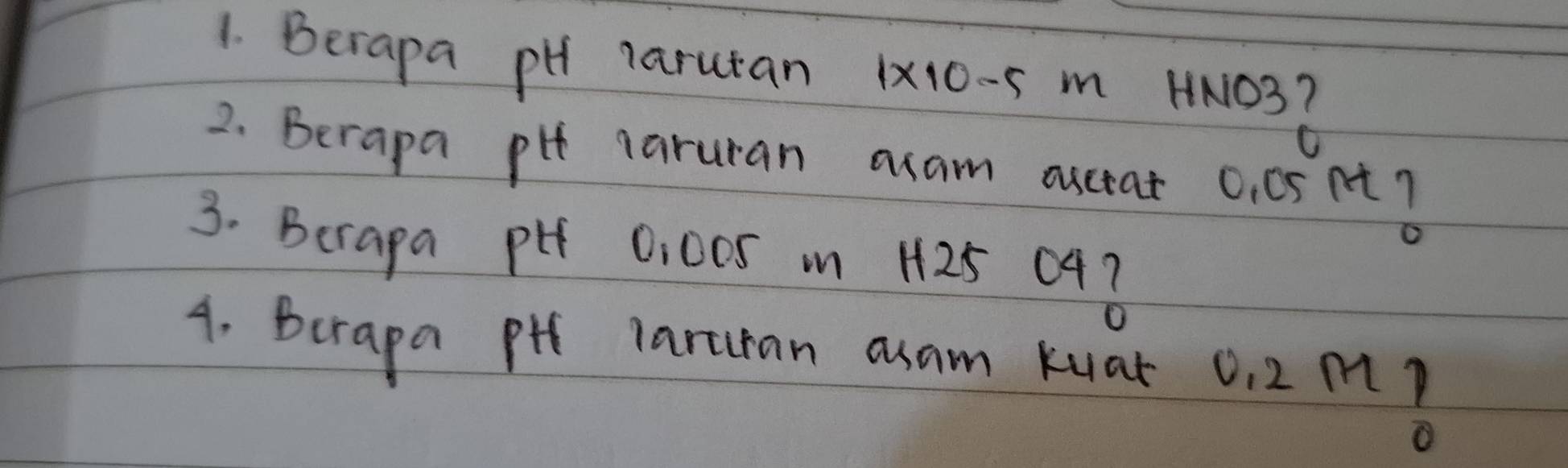 Berapa pH Tarutan 1 * 10- s m HN103Z
2. Berapa pit laruran acam auctat 0. 0snt ? 
3. Berapa pi 0:00S m H25 043
4. Berapa pth laruan axam kuak 0. 2mB