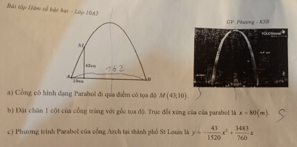 Bài tập Hàm số bậc hai - Lóp 10A2
GV: Phương - KSB
M
43m
A
B
10m 
a) Cổng có hình dạng Parabol đi qua điểm có tọa độ M(43;10).
b) Đặt chân 1 cột của cổng trùng với gốc tọa độ. Trục đối xứng của của parabol là x=80(m).
c) Phương trình Parabol của cổng Arch tại thành phố St Louis là y=- 43/1520 x^2+ 3483/760 x