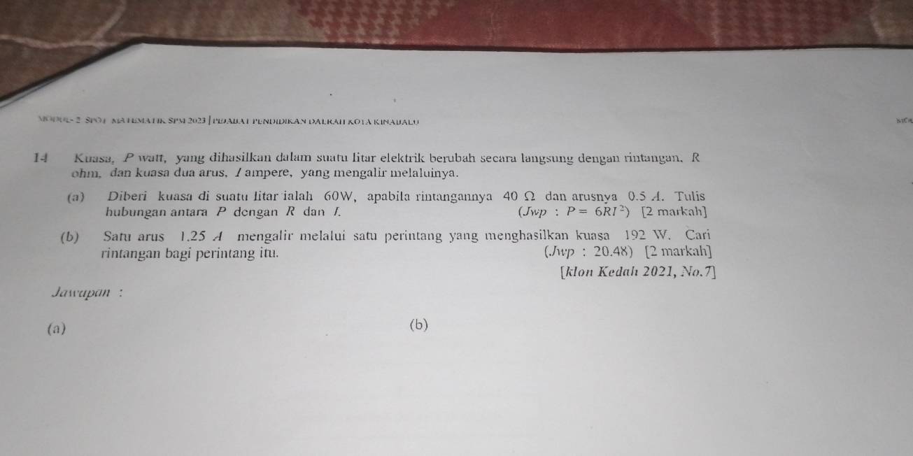 MOOUL- 2 SPO1 MA HEMATIK SPM 2023 | PIDABAt 
14 Kuasa, P watt, yang dihasilkan dalam suatu litar elektrik berubah secara langsung dengan rintangan, R
ohm, dan kuasa dua arus,I ampere, yang mengalir melaluinya. 
(a) Diberi kuasa di suatu litar ialah 60W, apabila rintangannya 40 Ω dan arusnya 0.5 A. Tulis 
hubungan antara P dengan R dan J. (Jwp : P=6RI^2) [2 markah] 
(b) Satu arus 1.25 A mengalir melalui satu perintang yang menghasilkan kuasa 192 W. Cari 
rintangan bagi perintang itu. (Jwp : 20.48) [2 markah] 
[klon Kedah 2021, No.7] 
Jawapan : 
(a) (b)