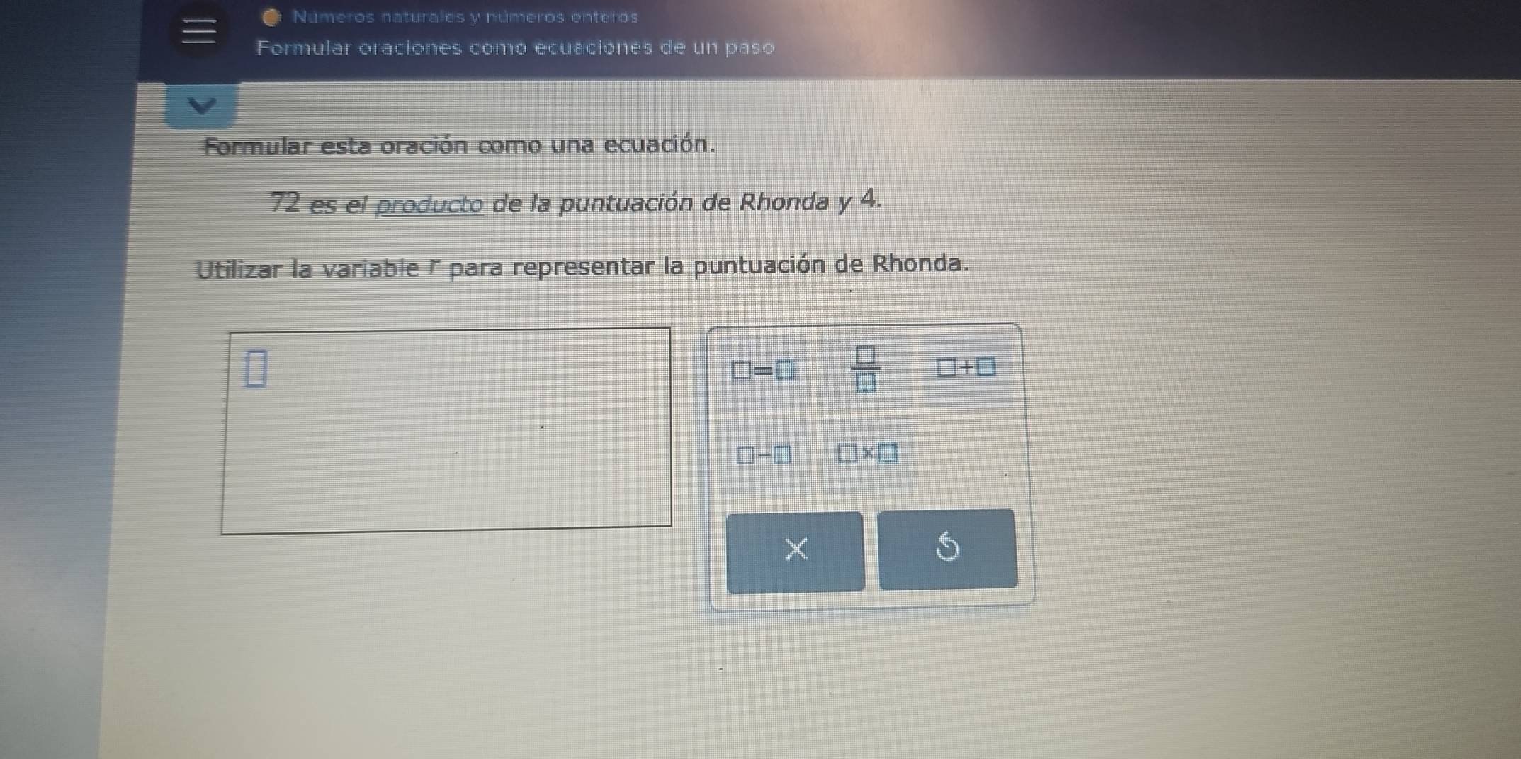 Números naturales y números enteros 
Formular oraciones como ecuaciones de un paso 
Formular esta oración como una ecuación. 
72 es el producto de la puntuación de Rhonda y 4. 
Utilizar la variable r para representar la puntuación de Rhonda.
□ =□  □ /□   □ +□
□ -□ □ * □
×