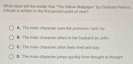 What clues tell the reader that "The Yellow Wallpaper" by Charlotte Perkins
Gilman is written in the first-person point of view?
A. The main character uses the pronouns / and my
B. The main character refers to her husband as John.
C. The main character often feels tired and lazy.
D.` The main character jumps quickly from thought to thought.