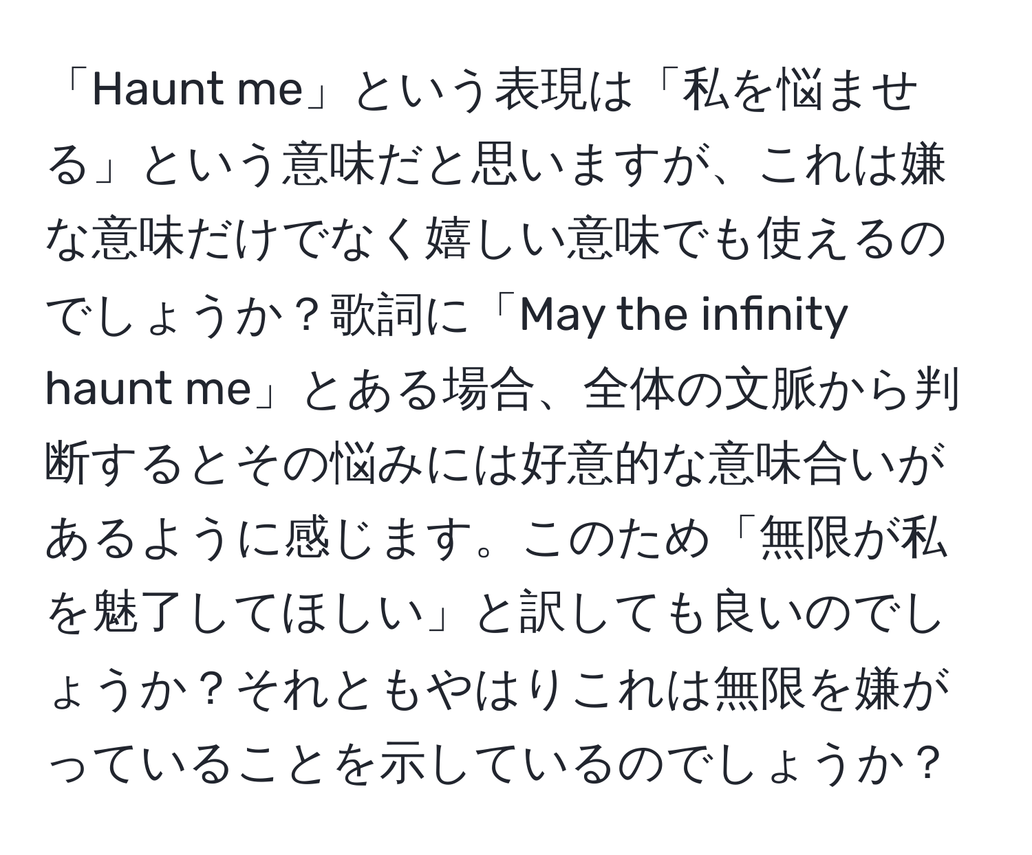 「Haunt me」という表現は「私を悩ませる」という意味だと思いますが、これは嫌な意味だけでなく嬉しい意味でも使えるのでしょうか？歌詞に「May the infinity haunt me」とある場合、全体の文脈から判断するとその悩みには好意的な意味合いがあるように感じます。このため「無限が私を魅了してほしい」と訳しても良いのでしょうか？それともやはりこれは無限を嫌がっていることを示しているのでしょうか？