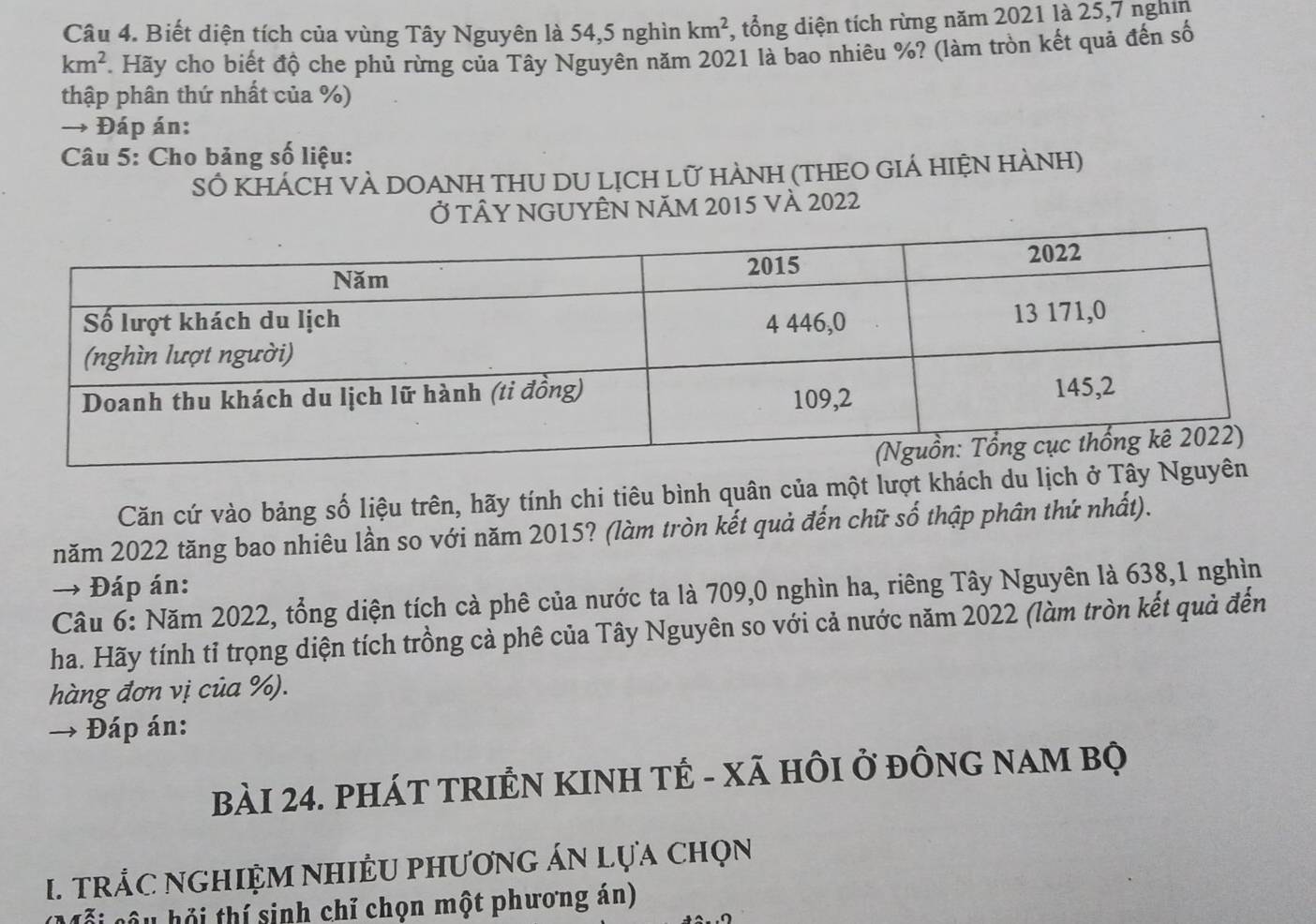 Biết diện tích của vùng Tây Nguyên là 54, 5 nghìn km^2 , tổng diện tích rừng năm 2021 là 25,7 nghĩn
km^2. Hãy cho biết độ che phủ rừng của Tây Nguyên năm 2021 là bao nhiêu %? (làm tròn kết quả đến số 
thập phân thứ nhất của %) 
→ Đáp án: 
Câu 5: Cho bảng số liệu: 
SÓ KHÁCH VÀ DOANH THU DU LỊCH Lữ HÀNH (THEO GIÁ HIệN HÀNH) 
Ở TÂY NGUYÊN NăM 2015 và 2022
Căn cứ vào bảng số liệu trên, hãy tính chi tiêu bình quân của một lượt khách du lịc 
năm 2022 tăng bao nhiêu lần so với năm 2015? (làm tròn kết quả đến chữ số thập phân thứ nhất). 
→ Đáp án: 
Câu 6: Năm 2022, tổng diện tích cà phê của nước ta là 709, 0 nghìn ha, riêng Tây Nguyên là 638, 1 nghìn 
ha. Hãy tính tỉ trọng diện tích trồng cả phê của Tây Nguyên so với cả nước năm 2022 (làm tròn kết quả đến 
hàng đơn vị của %). 
Đáp án: 
bàI 24. PHÁT TRIÊN KINH TÊ - Xã HÔI ở đÔNG NAM BỌ 
I. TRÁC NGHIỆM NHIÊU PHƯơNG ÁN Lựa Chọn 
ỗi câu hỏi thí sinh chỉ chọn một phương án)