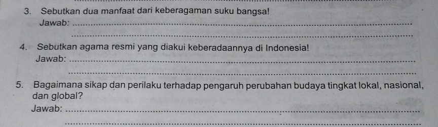 Sebutkan dua manfaat dari keberagaman suku bangsa! 
Jawab:_ 
_ 
4. Sebutkan agama resmi yang diakui keberadaannya di Indonesia! 
Jawab:_ 
_ 
5. Bagaimana sikap dan perilaku terhadap pengaruh perubahan budaya tingkat lokal, nasional, 
dan global? 
Jawab:_ 
_