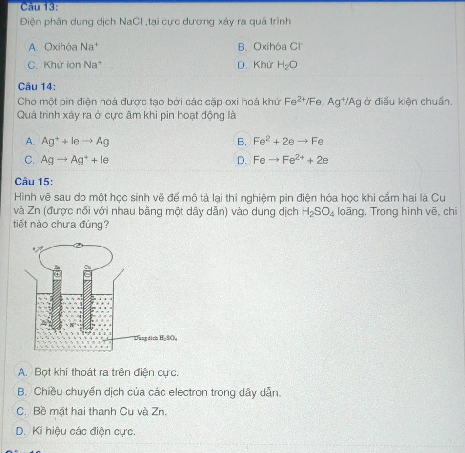 Điện phân dung dịch NaCl ,tại cực dương xảy ra quá trình
A. Oxihóa Na^+ B. Oxihóa Cl
C. Khử ion V 1^7 D. Khử H_2O
Câu 14:
Cho một pin điện hoá được tạo bởi các cặp oxi hoá khử Fe^(2+)/Fe,Ag^+/Ag ở điều kiện chuấn.
Quá trình xảy ra ở cực âm khi pin hoạt động là
A. Ag^++leto Ag B. Fe^2+2eto Fe
C. Agto Ag^++le D. Feto Fe^(2+)+2e
Câu 15:
Hình vẽ sau do một học sinh vẽ để mô tả lại thí nghiệm pin điện hóa học khi cắm hai lá Cu
và Zn (được nối với nhau bằng một dây dẫn) vào dung dịch H_2SO_4 loãng. Trong hình vẽ, chi
tiết nào chưa đúng?
A. Bọt khí thoát ra trên điện cực.
B. Chiều chuyển dịch của các electron trong dây dẫn.
C. Bề mặt hai thanh Cu và Zn.
D. Kí hiệu các điện cực.