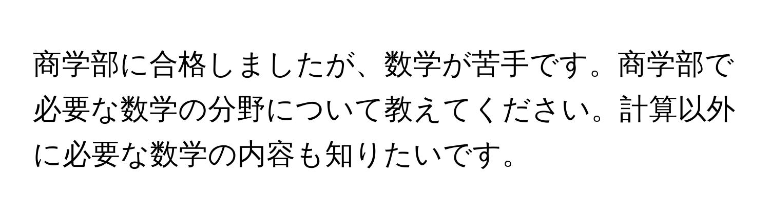 商学部に合格しましたが、数学が苦手です。商学部で必要な数学の分野について教えてください。計算以外に必要な数学の内容も知りたいです。