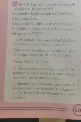 BAC S, Sujet n°4 : extrait de Nouvelle 
Calédonie - novembre 2005 
On considère le plan complexe (O,vector u,vector v) d’uni- 
té graphique 3 cm. 
A tout point M d’affixe z, on associe le point 
M' d'affixe z' image de M par l’application f 
telle que z'= ((3+4i)x+5i)/6 
a) On considère les points A, B et C d’affixes 
respectives z_1=1+2i, z_1=1. et z_C=3i. 
Déterminer les affixes des points A', B' et 
C’ images respectives de A. B, et C par f. 
Placer A, B, C , A', B' et C'
b) On considère z=x+iy avec x,y∈ R. Dé- 
terminer la partie réelle et la partie imagi- 
naire de 2^ en fonction de x et y. 
c) Montrer que l'ensemble des points M
invariants par fest la droite (D) d'équation
y= 1/2 x ,Tracer (D). Quelle remarque peut- 
on faire ? 
23