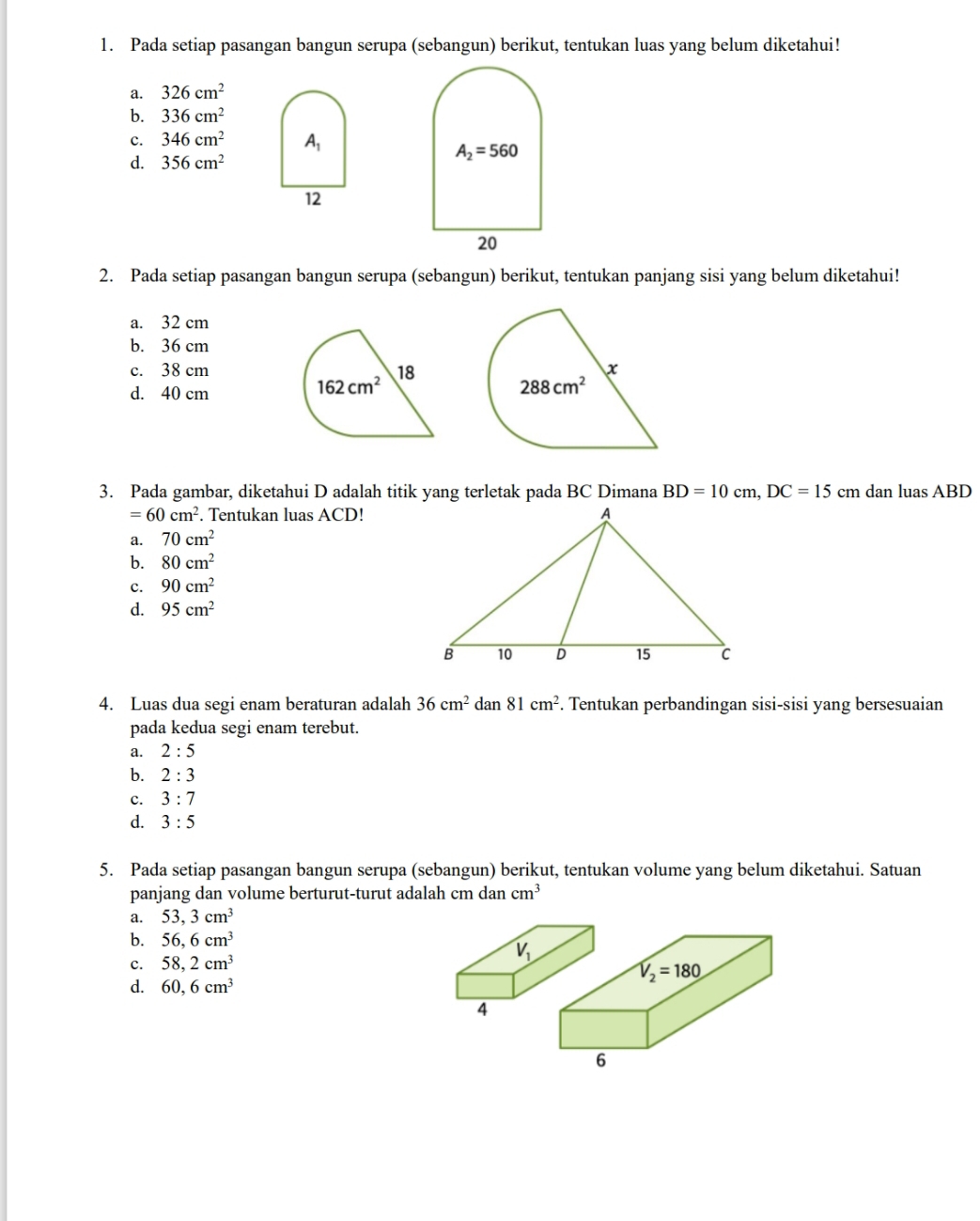 Pada setiap pasangan bangun serupa (sebangun) berikut, tentukan luas yang belum diketahui!
a. 326cm^2
b. 336cm^2
c. 346cm^2 A_1
d. 356cm^2
A_2=560
12
20
2. Pada setiap pasangan bangun serupa (sebangun) berikut, tentukan panjang sisi yang belum diketahui!
a. 32 cm
b. 36 cm
c. 38 cm 18 x
d. 40 cm
162cm^2
288cm^2
3. Pada gambar, diketahui D adalah titik yang terletak pada BC Dimana BD=10cm,DC=15 cm dan luas ABD
=60cm^2. Tentukan luas ACD!
a. 70cm^2
b. 80cm^2
c. 90cm^2
d. 95cm^2
4. Luas dua segi enam beraturan adalah 36cm^2 dan 81cm^2. Tentukan perbandingan sisi-sisi yang bersesuaian
pada kedua segi enam terebut.
a. 2:5
b. 2:3
c. 3:7
d. 3:5
5. Pada setiap pasangan bangun serupa (sebangun) berikut, tentukan volume yang belum diketahui. Satuan
panjang dan volume berturut-turut adalah cm dan cm^3
a. 53,3cm^3
b. 56,6cm^3
c. 58,2cm^3
V_2=180
d. 60,6cm^3
6
