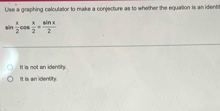 Use a graphing calculator to make a conjecture as to whether the equation is an identit
sin  x/2 cos  x/2 = sin x/2 
It is not an identity.
It is an identity.