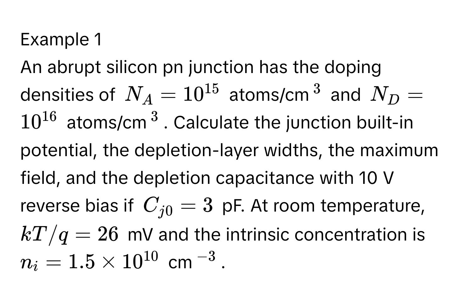 Example 1

An abrupt silicon pn junction has the doping densities of $N_A = 10^(15)$ atoms/cm$^3$ and $N_D = 10^(16)$ atoms/cm$^3$. Calculate the junction built-in potential, the depletion-layer widths, the maximum field, and the depletion capacitance with 10 V reverse bias if $C_j0 = 3$ pF. At room temperature, $kT/q = 26$ mV and the intrinsic concentration is $n_i = 1.5 * 10^(10)$ cm$^-3$.