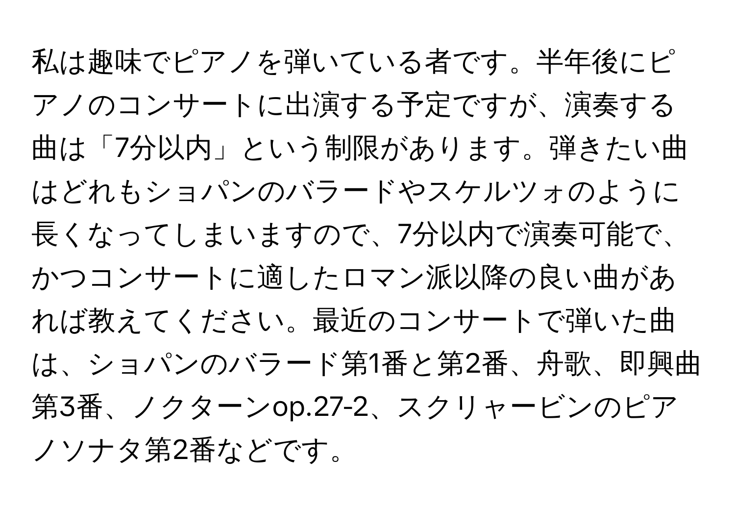 私は趣味でピアノを弾いている者です。半年後にピアノのコンサートに出演する予定ですが、演奏する曲は「7分以内」という制限があります。弾きたい曲はどれもショパンのバラードやスケルツォのように長くなってしまいますので、7分以内で演奏可能で、かつコンサートに適したロマン派以降の良い曲があれば教えてください。最近のコンサートで弾いた曲は、ショパンのバラード第1番と第2番、舟歌、即興曲第3番、ノクターンop.27-2、スクリャービンのピアノソナタ第2番などです。