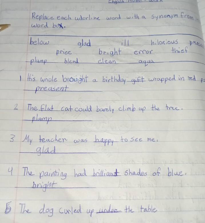 Lngbih em w
Replace each aderline word with a synonym from
word box.
_
_
below glad ill hlarious prease
price bright error thief
plamp blend clean aqua_
1 His uncle brought a birthday gift wrapped in red po
preasent
2 The flat catcould barely climb up the tree.
plamp_
3 My teacher was happy to see me.
glad
9 The painting had billiand shades of blue.
bright
The dog curled up undee the table