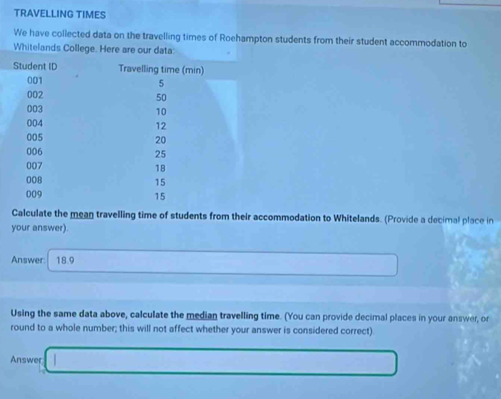 TRAVELLING TIMES 
We have collected data on the travelling times of Roehampton students from their student accommodation to 
Whitelands College. Here are our data: 
Calculate the mean travelling time of students from their accommodation to Whitelands. (Provide a decimal place in 
your answer). 
Answer: 18.9
Using the same data above, calculate the median travelling time. (You can provide decimal places in your answer, or 
round to a whole number; this will not affect whether your answer is considered correct) 
Answer