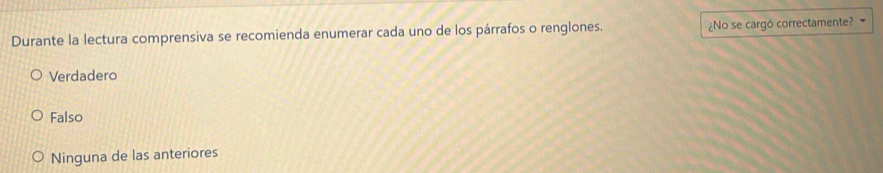 Durante la lectura comprensiva se recomienda enumerar cada uno de los párrafos o renglones. ¿No se cargó correctamente?
Verdadero
Falso
Ninguna de las anteriores