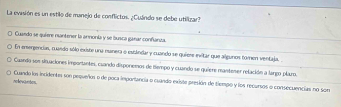 La evasión es un estilo de manejo de conflictos. ¿Cuándo se debe utilizar?
Cuando se quiere mantener la armonía y se busca ganar confianza.
En emergencias, cuando sólo existe una manera o estándar y cuando se quiere evitar que algunos tomen ventaja.
Cuando son situaciones importantes, cuando disponemos de tiempo y cuando se quiere mantener relación a largo plazo.
relevantes. Cuando los incidentes son pequeños o de poca importancia o cuando existe presión de tiempo y los recursos o consecuencias no son