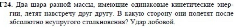 T24. Два шара разной массы, нмеюшне одннаковые кинетнческие энер- 
гииу летят навстречу друг другу. В какую сторону они πолетят πосле 
абсолютно неупругого столкновения? улар лобовой.