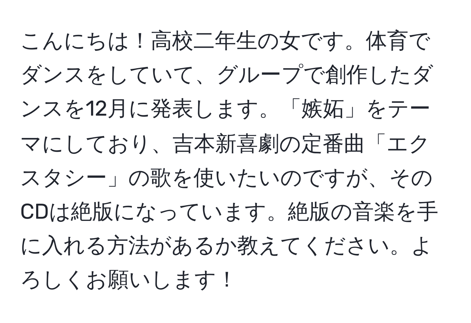 こんにちは！高校二年生の女です。体育でダンスをしていて、グループで創作したダンスを12月に発表します。「嫉妬」をテーマにしており、吉本新喜劇の定番曲「エクスタシー」の歌を使いたいのですが、そのCDは絶版になっています。絶版の音楽を手に入れる方法があるか教えてください。よろしくお願いします！