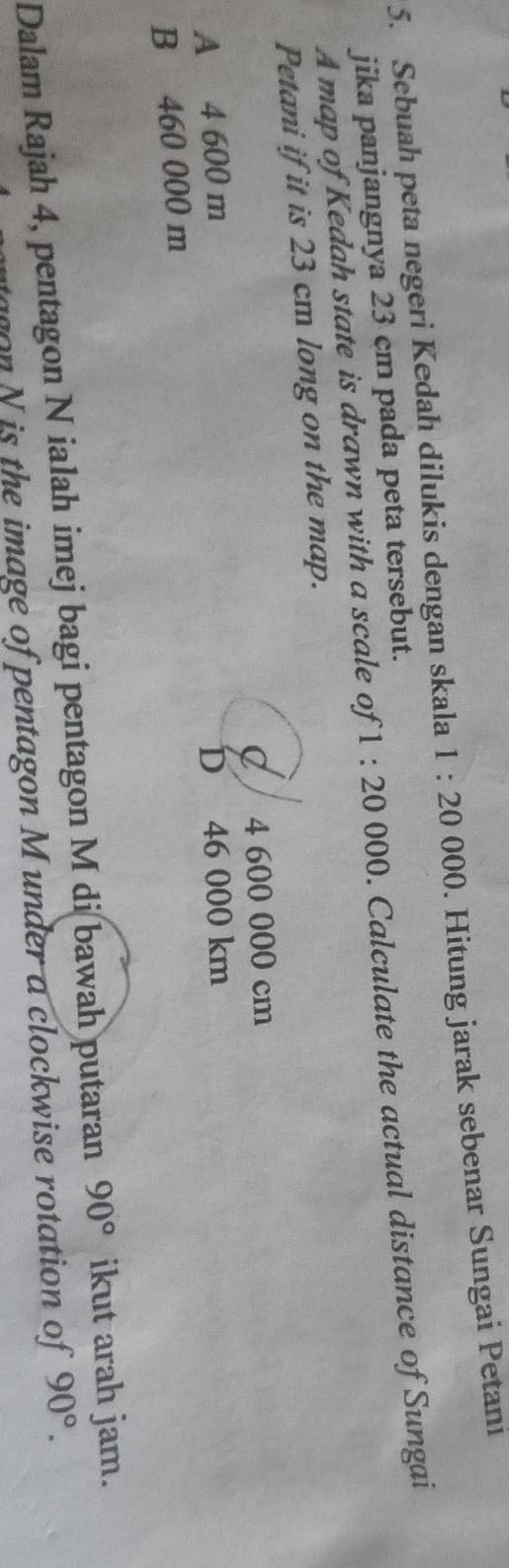 Sebuah peta negeri Kedah dilukis dengan skala 1:20 000. Hitung jarak sebenar Sungai Petani
jika panjangnya 23 cm pada peta tersebut.
A map of Kedah state is drawn with a scale of 1:20 000. Calculate the actual distance of Sungai
Petani if it is 23 cm long on the map.
C / 4 600 000 cm
A 4 600 m D 46 000 km
B 460 000 m
Dalam Rajah 4, pentagon N ialah imej bagi pentagon M di bawah putaran 90° ikut arah jam.
agon N is the image of pentagon M under a clockwise rotation of 90°.