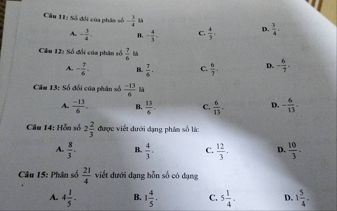 Số đối của phân số - 3/4  là D.  3/4 .
A. - 3/4 . - 4/3 .  4/3 . 
B.
C.
Câu 12: Số đối của phân số  7/6  là
A. - 7/6 .  7/6 .  6/7 . 
B.
C.
D. - 6/7 . 
Câu 13: Số đối của phân số  (-13)/6  là
A.  (-13)/6 .  13/6 .  6/13 . - 6/13 . 
B.
C.
D.
Câu 14: Hỗn số 2 2/3  được viết dưới dạng phân số là:
A.  8/3 .  4/3 ·  12/3 ·  10/3 . 
B.
C.
D.
Câu 15: Phân số  21/4  viết dưới dạng hỗn số có dạng
A. 4 1/5 . 1 4/5 . 5 1/4 . 1 5/4 . 
B.
C.
D.