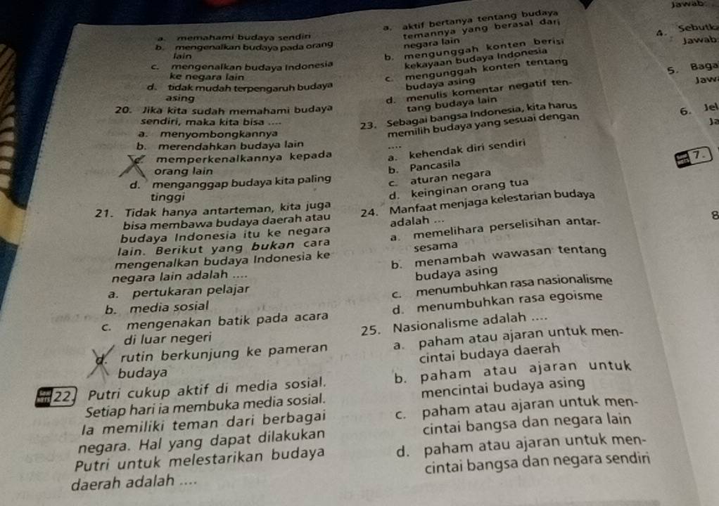 jawab
a. aktif bertanya tentang budaya
a. memahami budaya sendin
temannya yang berasal dar
b. mengunggah konten beris 4. Sebutk
b. mengenalkan budaya pada orang negara lain
Jawab
lain
c. mengenalkan budaya Indonesia kekayaan budaya Indonesia
ke neqara lain
c. mengünggah konten tentang
d. tidak mudah terpengaruh buday
budaya asing
asing
d. menulis komentar negatif ten 5. Baga Jaw
tang budaya lain
20. Jika kita sudah memahami budaya 6. Jel
sendiri, maka kita bisa ....
23. Sebagai bangsa Indonesia, kita harus
a. menyombongkannya
memilih budaya yang sesuai dengan
ja
b. merendahkan budaya lain
memperkenalkannya kepada a. kehendak diri sendiri
1
orang lain
b. Pancasila
d. menganggap budaya kita paling c. aturan negara
tinggi
d. keinginan orang tua
21. Tidak hanya antarteman, kita juga
bisa membawa budaya daerah atau 24. Manfaat menjaga kelestarian budaya
budaya Indonesia itu ke negara adalah ...
8
lain. Berikut yang bukan cara a memelihara perselisihan antar
mengenalkan budaya Indonesia ke sesama
b. menambah wawasan tentang
negara lain adalah ....
budaya asing
a. pertukaran pelajar
c. menumbuhkan rasa nasionalisme
b. media sosial
c. mengenakan batik pada acara d. menumbuhkan rasa egoisme
25. Nasionalisme adalah ....
di luar negeri
d. rutin berkunjung ke pameran a paham atau ajaran untuk men-
cintai budaya daerah
budaya
22 Putri cukup aktif di media sosial. b. paham atau ajaran untuk
Setiap hari ia membuka media sosial. mencintai budaya asing
la memiliki teman dari berbagai c. paham atau ajaran untuk men-
negara. Hal yang dapat dilakukan cintai bangsa dan negara lain
Putri untuk melestarikan budaya d. paham atau ajaran untuk men-
daerah adalah .... cintai bangsa dan negara sendiri