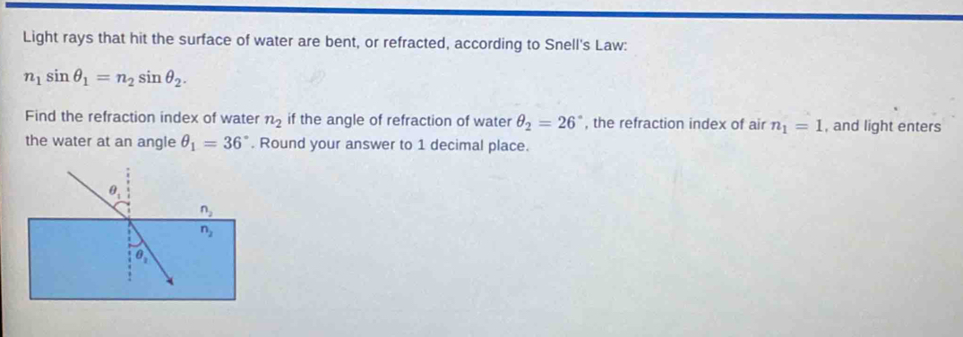 Light rays that hit the surface of water are bent, or refracted, according to Snell's Law:
n_1sin θ _1=n_2sin θ _2.
Find the refraction index of water n_2 if the angle of refraction of water θ _2=26° , the refraction index of air n_1=1 , and light enters
the water at an angle θ _1=36°. Round your answer to 1 decimal place.